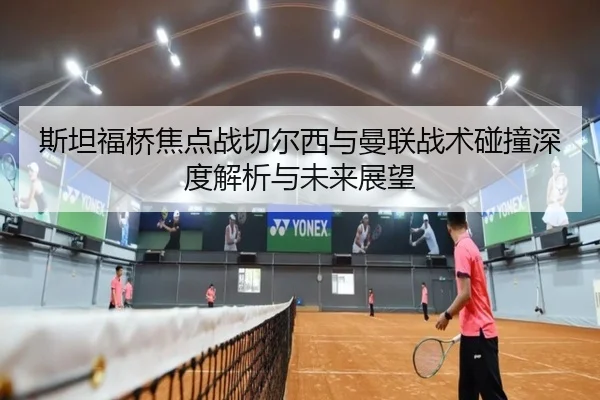 斯坦福桥焦点战切尔西与曼联战术碰撞深度解析与未来展望